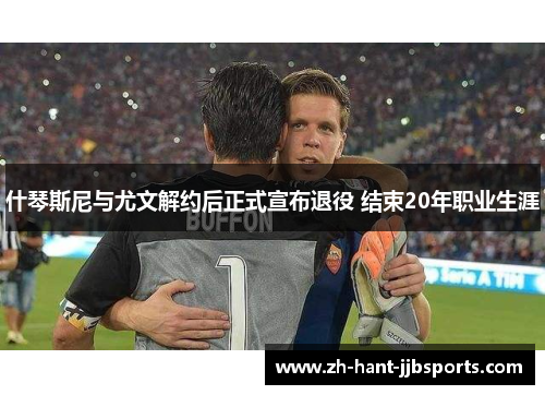 什琴斯尼与尤文解约后正式宣布退役 结束20年职业生涯