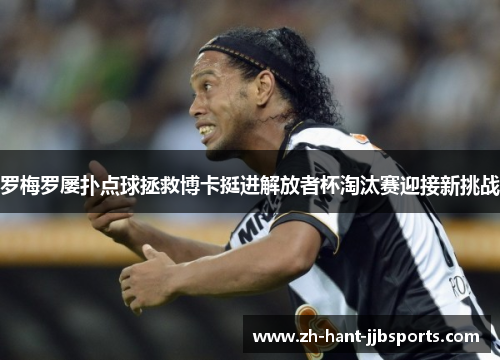 罗梅罗屡扑点球拯救博卡挺进解放者杯淘汰赛迎接新挑战 罗梅罗屡扑点球拯救博卡挺进解放者杯淘汰赛迎接新挑战